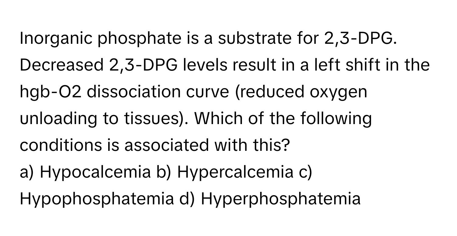 Inorganic phosphate is a substrate for 2,3-DPG. Decreased 2,3-DPG levels result in a left shift in the hgb-O2 dissociation curve (reduced oxygen unloading to tissues).  Which of the following conditions is associated with this?

a) Hypocalcemia  b) Hypercalcemia  c) Hypophosphatemia  d) Hyperphosphatemia