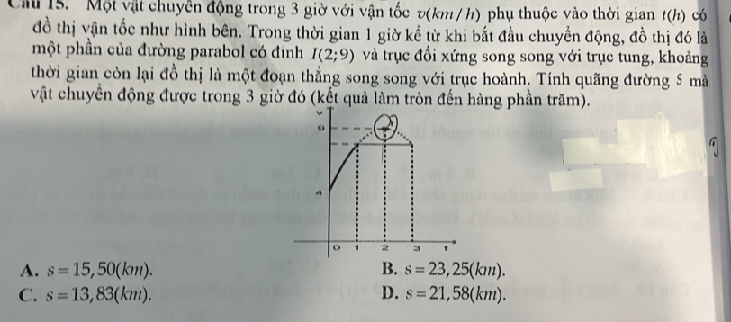 Cầ 15. 'Một vật chuyền động trong 3 giờ với vận tốc v(km / h) phụ thuộc vào thời gian t(h) có
đồ thị vận tốc như hình bên. Trong thời gian 1 giờ kể từ khi bắt đầu chuyển động, đồ thị đó là
một phần của đường parabol có đỉnh I(2;9) và trục đối xứng song song với trục tung, khoảng
thời gian còn lại đồ thị là một đoạn thẳng song song với trục hoành. Tính quãng đường 5 mà
vật chuyển động được trong 3 giờ đó (kết quả làm tròn đến hàng phần trăm).
A. s=15,50(km). B. s=23,25(km).
C. s=13,83(km). D. s=21,58(km).