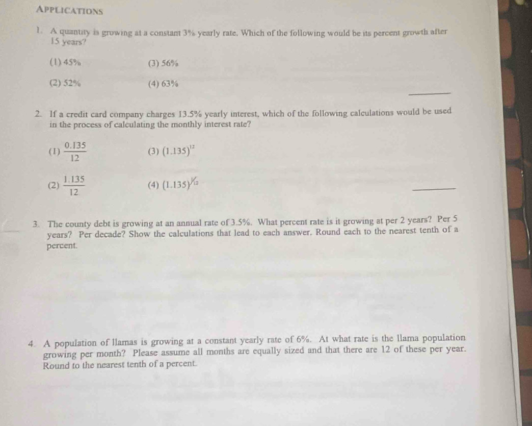 Applications
1. A quantity is growing at a constant 3% yearly rate. Which of the following would be its percent growth after
15 years?
(1) 45% (3) 56%
_
(2) 52% (4) 63%
2. If a credit card company charges 13.5% yearly interest, which of the following calculations would be used
in the process of calculating the monthly interest rate?
(1)  (0.135)/12  (3) (1.135)^12
(2)  (1.135)/12  (4) (1.135)^1/12
_
3. The county debt is growing at an annual rate of 3.5%. What percent rate is it growing at per 2 years? Per 5
years? Per decade? Show the calculations that lead to each answer. Round each to the nearest tenth of a
percent.
4. A population of llamas is growing at a constant yearly rate of 6%. At what rate is the llama population
growing per month? Please assume all months are equally sized and that there are 12 of these per year.
Round to the nearest tenth of a percent.