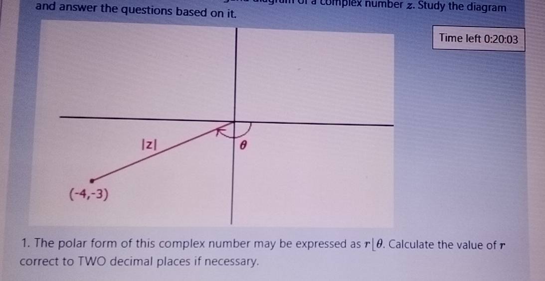 of a complex number 2. Study the diagram
and answer the questions based on it.
Time left 0:20:03
1. The polar form of this complex number may be expressed as r|θ. Calculate the value of r
correct to TWO decimal places if necessary.