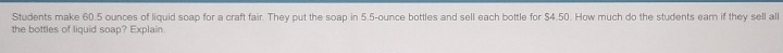 Students make 60.5 ounces of liquid soap for a craft fair. They put the soap in 5.5-ounce bottles and sell each bottle for $4.50. How much do the students earn if they sell all 
the bottles of liguid soap? Explain