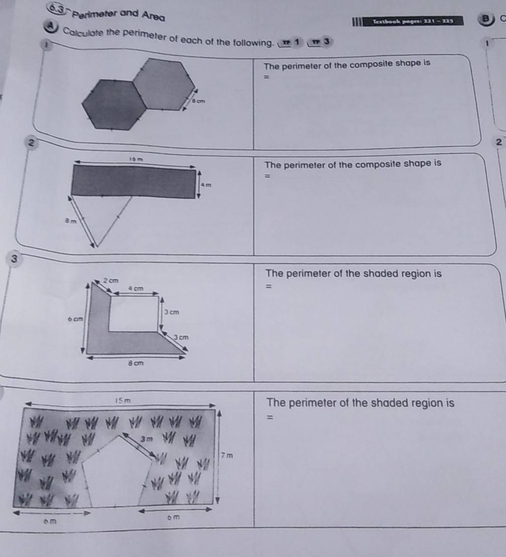 Perimeter and Area 
Textbook pages: 221 - 225 B C 
Calculate the perimeter of each of the following. 1 3 
1 
1 
The perimeter of the composite shape is 
=
8 cm
2 
2 
l 6 m
The perimeter of the composite shape is 
=
4 m
8m
3
2 cm
The perimeter of the shaded region is
4 cm
=
3 cm
ò cm
3 cm
8 cm
15 m The perimeter of the shaded region is 
=
7 m
6 m