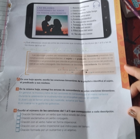 LAS MEJOHES 1. Amoens jasajaros
DETODOS LOSTIEMPOS CANCIONES DE AMOR 2. Eluewa sin vos
3. Estro anseñros hubo fuegó
5 :Cmantes =ocuerdos! 4. Es tarde para amor
7. Tomame de la maño 6. Tu sonrisa me encandila
9. Elos víves del amor 8. Te soñe mil vaces
10. Tus abrazos saman
*¿Qué diferencias observás entre las oraciones que constituyen los títulas del 5 al 6 y las de
Tos títulos del 6 al 10?
_
_
_
Las oruciones pueden ser bimeebres o unimembrss. Las himembres presentan dos
construcciones interdependientes: el aujeta y el prede ada. El núcles del sujeta es un
sustantivo o un pronomabre que colncide en persora y númera con el núcies del predicado
que es un verbo conjugado. Este fenómeno se dencenim, concordancia. Fos ejemços
[Los chicos patean la pela] j ∞a  *   n y aw en terowor persona det plu
  
En una hoja aparte, escribí las oraciones bimembres de la playñist e identifica el sujeto,
el predicado y sus núcleos.
E En la misma hoja, corregí los errores de concordancía en estas oraciones bimembres.
En general, la música y letra de las canciones es compuesta por el miamo cantautor
Durante la celebración la muchedumbre se empujsban paravar al cantante
Si José Luis te llaman antes del mediodia, avisame por laver
A mi mamá no le gusta las golosinas.
Escribí el número de las canciones del 1 al 5 que corresponden a cada descripción.
Oración formada por un verbo que indica estado del clima
Oración exclamativa sin verbo conjugado
Oración con el verbo haber en forma impersonal.
Oración con un verbo impersonal que indica paso del tiempo
Oración formada por un sustantivo y un adjetivo.