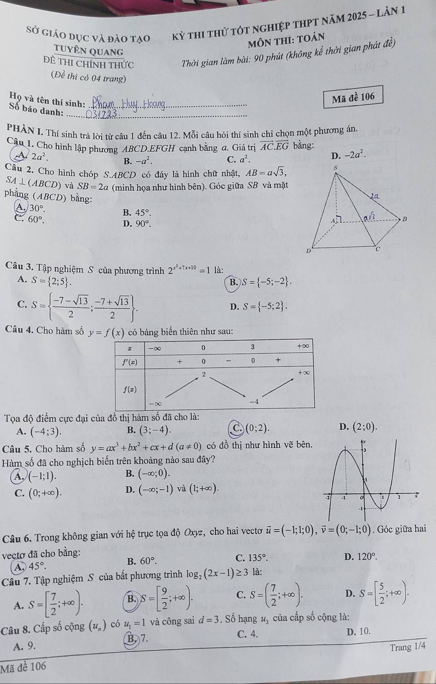 sở giáo dục và đào tạo kỳ thi thử tót nghiệp thpt năm 2025 - lần 1
MÔN THI: tOán
TUYÊN QUAnG
Đề THI CHíNH THức  Thời gian làm bài: 90 phút (không kể thời gian phát đề)
(Đề thi có 04 trang)
Mã đề 106
Họ và tên thí sinh:_
_
Số báo danh:
PHÀN I. Thí sinh trả lời từ câu 1 đến câu 12. Mỗi câu hỏi thí sinh chỉ chọn một phương án.
Câu 1. Cho hình lập phương ABCD.EFGH cạnh bằng a. Giá trị vector AC.vector EG bằng:
2a^2.
B. -a^2. C. a^2.
D. -2a^2.
Câu 2. Cho hình chóp S.ABCD có đáy là hình chữ nhật, AB=asqrt(3),
4⊥ (AE BCD) và SB=2a (minh họa như hình bên). Góc giữa SB và mặt
phẳng (ABCD) bằng:
A. 30°. B. 45°.
c. 60°.
D. 90°.
Câu 3. Tập nghiệm S của phương trình 2^(x^2)+7x+10=1 là:
A. S= 2;5 . B. S= -5;-2 .
C. S=  (-7-sqrt(13))/2 ; (-7+sqrt(13))/2  .
D. S= -5;2 .
Câu 4. Cho hàm số y=f(x) có bảng biến thiên như sau:
Tọa độ điểm cực đại của đồ thị hàm số đã cho là:
D.
A. (-4;3). (3;-4). (0;2). (2;0).
B.
C.
Câu 5. Cho hàm số y=ax^3+bx^2+cx+d(a!= 0) có đồ thị như hình vẽ bên.
Hàm số đã cho nghịch biến trên khoảng nào sau đây?
B.
A. (-1;1). (-∈fty ;0).
D. (-∈fty ;-1) và (1;+∈fty ).
C. (0;+∈fty ).
Câu 6. Trong không gian với hệ trục tọa độ Oxyz, cho hai vectơ vector u=(-1;1;0),vector v=(0;-1;0). Góc giữa hai
vectơ đã cho bằng:
A. 45°.
B. 60°. C. 135°.
D. 120°.
Câu 7. Tập nghiệm S của bất phương trình log _2(2x-1)≥ 3 là:
A. S=[ 7/2 ;+∈fty ). B. S=[ 9/2 ;+∈fty ). C. S=( 7/2 ;+∈fty ). D. S=[ 5/2 ;+∈fty ).
Câu 8. Cấp số cộng (u_n) có u_1=1 và công sai d=3. Số hạng u_3 của cấp số cộng là:
A. 9. B 7.
C. 4. D. 10.
Mã đề 106 Trang 1/4