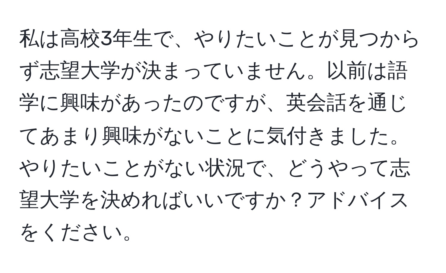 私は高校3年生で、やりたいことが見つからず志望大学が決まっていません。以前は語学に興味があったのですが、英会話を通じてあまり興味がないことに気付きました。やりたいことがない状況で、どうやって志望大学を決めればいいですか？アドバイスをください。