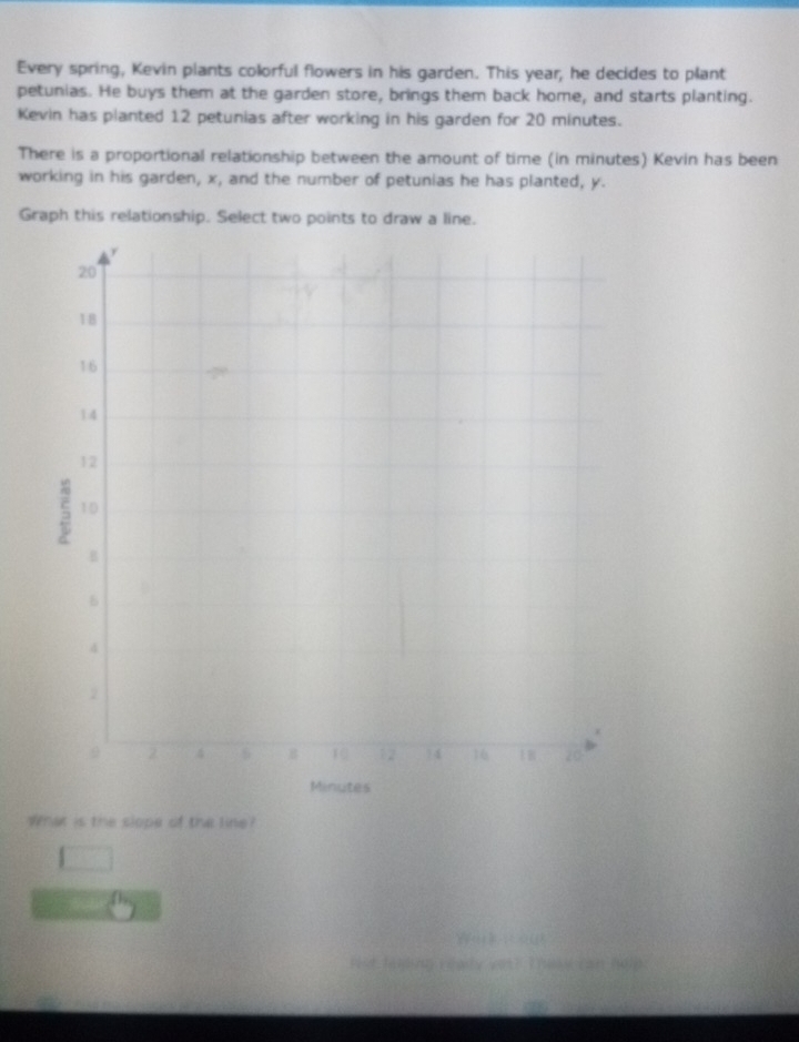 Every spring, Kevin plants colorful flowers in his garden. This year, he decides to plant
petunias. He buys them at the garden store, brings them back home, and starts planting.
Kevin has planted 12 petunias after working in his garden for 20 minutes.
There is a proportional relationship between the amount of time (in minutes) Kevin has been
working in his garden, x, and the number of petunias he has planted, y.
Graph this relationship. Select two points to draw a line.
Minutes
What is the slope of the line?
1 
W 20
Fist faming realy yot? Thse can (01