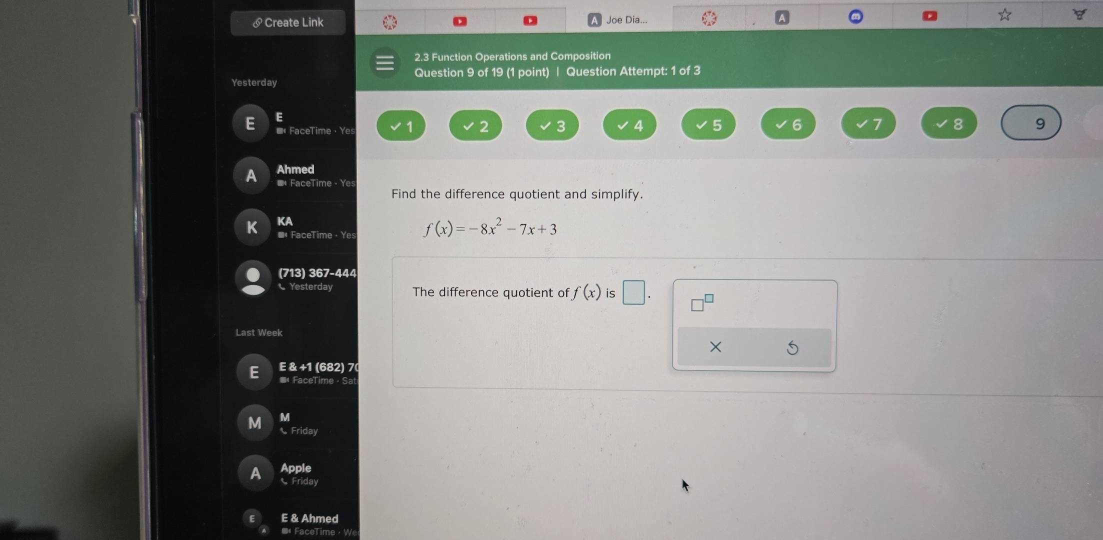 Create Link Joe Dia... 
2.3 Function Operations and Composition 
Question 9 of 19 (1 point) | Question Attempt: 1 of 3 
Yesterday 
E 
E * FaceTime ， Yes
3
4
5
6
7
8
9 
A Ahmed 
■FaceTime · Ye 
Find the difference quotient and simplify. 
KA 
K *« FaceTime · Yes
f(x)=-8x^2-7x+3
(713) 367-444 
Yesterday The difference quotient of f(x) is □ . 
Last Week 
X 
E E & +1 (682) 70 
* FaceTime· Sa 
M 
M Friday 
Apple 
A Friday 
E & Ahmed