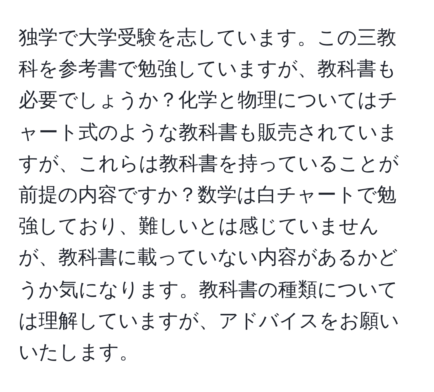 独学で大学受験を志しています。この三教科を参考書で勉強していますが、教科書も必要でしょうか？化学と物理についてはチャート式のような教科書も販売されていますが、これらは教科書を持っていることが前提の内容ですか？数学は白チャートで勉強しており、難しいとは感じていませんが、教科書に載っていない内容があるかどうか気になります。教科書の種類については理解していますが、アドバイスをお願いいたします。