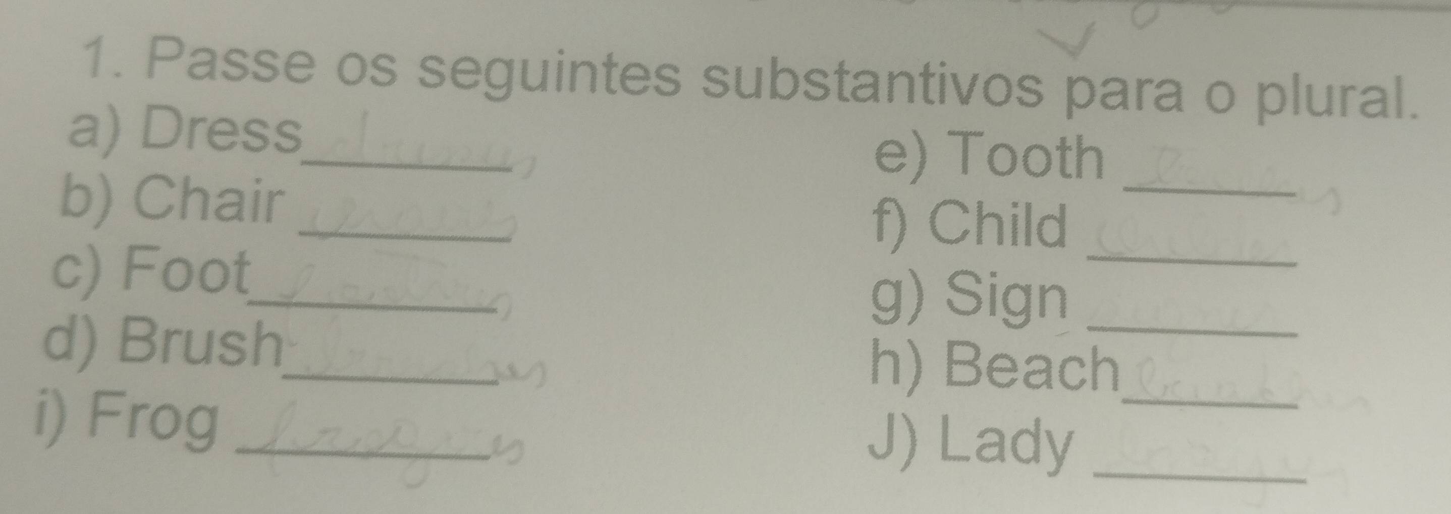 Passe os seguintes substantivos para o plural. 
a) Dress 
e) Tooth_ 
b) Chair_ 
_ 
f) Child_ 
c) Foot_ 
a 
g) Sign_ 
d) Brush_ 
() 
h) Beach_ 
i) Frog _J) Lady_