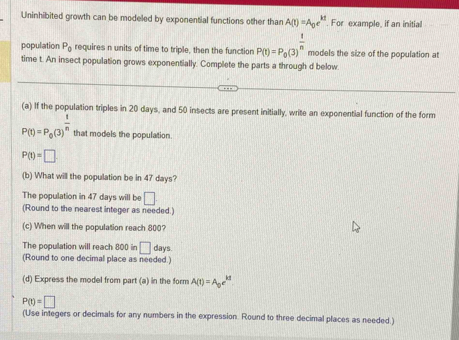 Uninhibited growth can be modeled by exponential functions other than A(t)=A_0e^(kt) For example, if an initial 
population P_0 requires n units of time to triple, then the function P(t)=P_0(3)^ t/n  models the size of the population at 
time t. An insect population grows exponentially. Complete the parts a through d below. 
(a) If the population triples in 20 days, and 50 insects are present initially, write an exponential function of the form
P(t)=P_0(3)^ t/n  that models the population.
P(t)=□. 
(b) What will the population be in 47 days? 
The population in 47 days will be □. 
(Round to the nearest integer as needed.) 
(c) When will the population reach 800? 
The population will reach 800 in □ days. 
(Round to one decimal place as needed.) 
(d) Express the model from part (a) in the form A(t)=A_0e^(kt).
P(t)=□
(Use integers or decimals for any numbers in the expression. Round to three decimal places as needed.)