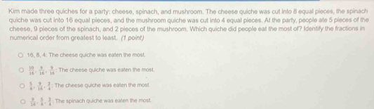 Kim made three quiches for a party: cheese, spinach, and mushroom. The cheese quiche was cut into 8 equal pieces, the spinach
quiche was cut into 16 equal pieces, and the mushroom quiche was cut into 4 equal pieces. At the party, people ate 5 pieces of the
cheese, 9 pieces of the spinach, and 2 pieces of the mushroom. Which quiche did people eat the most of? Identify the fractions in
numerical order from greatest to least. (1 point)
16. 8. 4: The cheese quiche was ealen the most
 10/16 ,  8/16 ,  9/16  : The cheese quiche was eaten the most.
 5/6 ,  9/16 ,  2/4  : The cheese quiche was eaten the most.
 9/16 ,  5/8 ,  3/4  : The spinach quiche was eaten the most