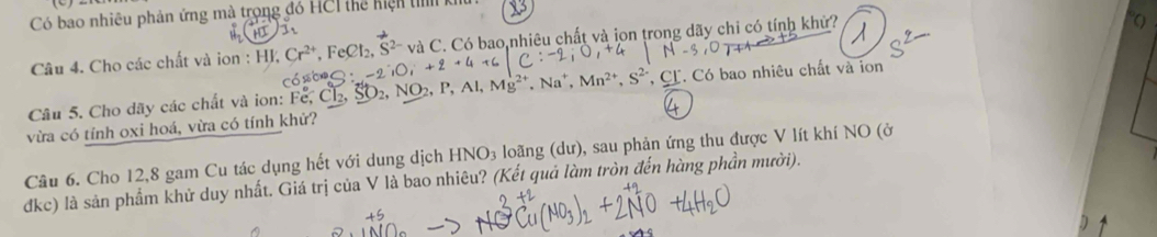 Có bao nhiêu phản ứng mà trong đó HCI thể hiện t k 
Câu 4. Cho các chất và ion : HJ và C. Có bao nhiêu chất và ion trong dãy chỉ có tính khử? 
Câu 5. Cho dãy các chất và ion: Fe, Cl₂, SO2, NO2, P, Al, *, CL. Có bao nhiêu chất và ion 
vừa có tính oxi hoá, vừa có tính khử? 
Câu 6. Cho 12, 8 gam Cu tác dụng hết với dung dịch HNO_3 loãng (dư), sau phản ứng thu được V lít khí NO (ở 
đkc) là sản phẩm khử duy nhất. Giá trị của V là bao nhiêu? (Kết quả làm tròn đến hàng phần mười).