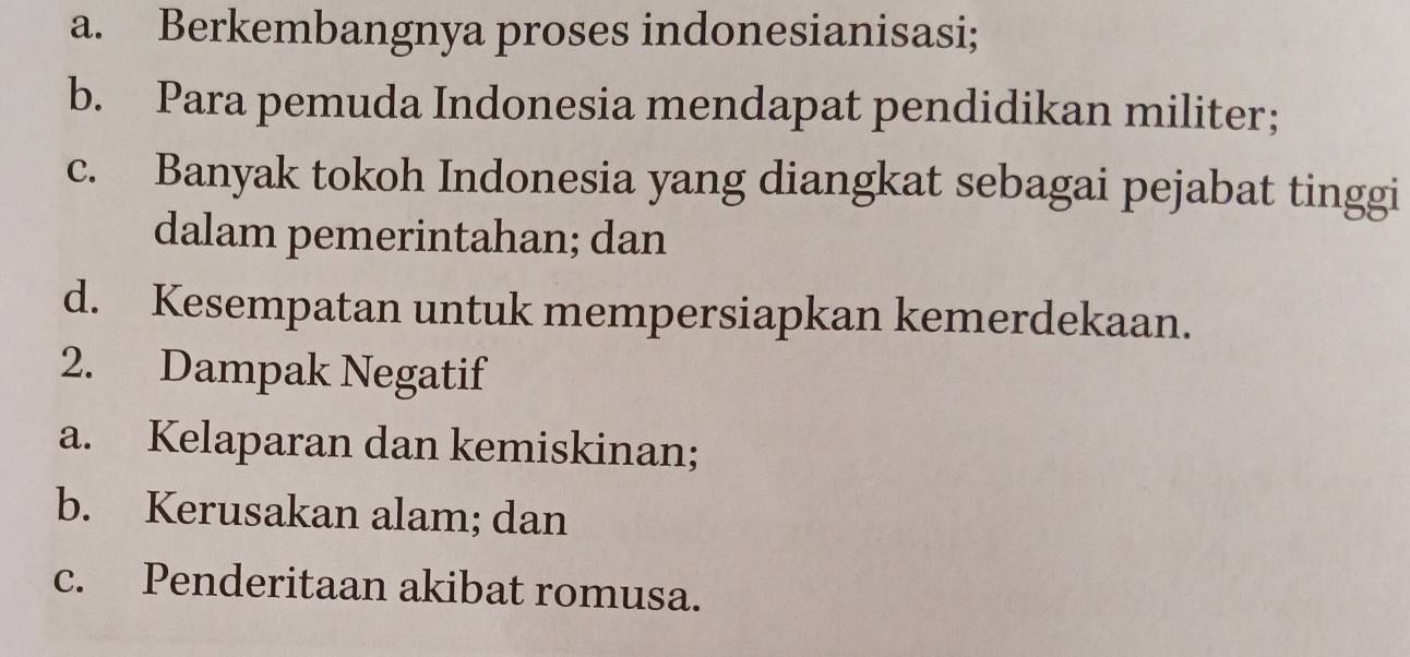 a. Berkembangnya proses indonesianisasi;
b. Para pemuda Indonesia mendapat pendidikan militer；
c. Banyak tokoh Indonesia yang diangkat sebagai pejabat tinggi
dalam pemerintahan; dan
d. Kesempatan untuk mempersiapkan kemerdekaan.
2. Dampak Negatif
a. Kelaparan dan kemiskinan;
b. Kerusakan alam; dan
c. Penderitaan akibat romusa.