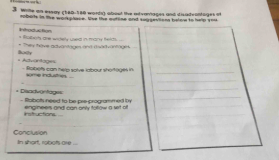 Homçoarkz 
3 Write an essay (160 - 180 words) about the advantages and disadvantages of 
robots in the workplace. Use the outline and suggestions below to help you. 
Introduction 
Robots are widely used in many fields. .. 
They have advantages and disadvantages._ 
Body 
* Advantages 
_ 
- Robots can help solve labour shortages in 
_ 
some industries... 
_ 
* Disadvantages: 
_ 
- Robots need to be pre-programmed by 
_ 
engineers and can only follow a set of 
_ 
linstructions._ 
_ 
_ 
Conclusion 
In short, robots are_