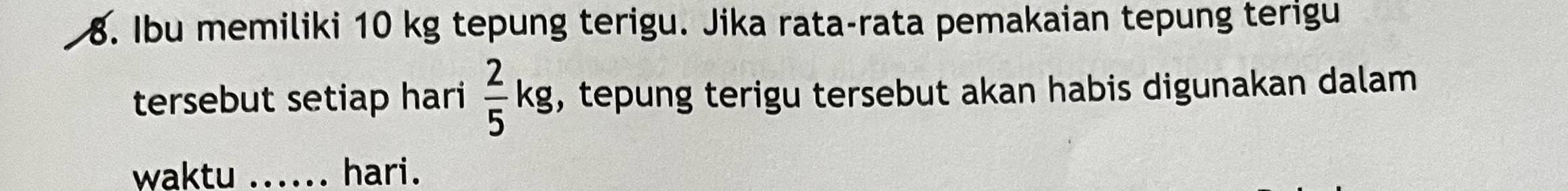 Ibu memiliki 10 kg tepung terigu. Jika rata-rata pemakaian tepung terigu 
tersebut setiap hari  2/5 kg , tepung terigu tersebut akan habis digunakan dalam 
waktu ...... hari.