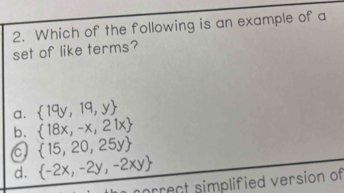 Which of the following is an example of a
set of like terms?
a.  19y,19,y
b.  18x,-x,21x
C  15,20,25y
d.  -2x,-2y,-2xy
orrect simplified version of