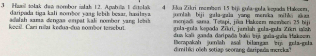 Hasil tolak dua nombor ialah 12. Apabila 1 ditolak 4 Jika Zikri memberi 15 biji gula-gula kepada Hakeem, 
daripada tiga kali nombor yang lebih besar, hasilnya jumlah biji gula-gula yang mereka miliki akan 
adalah sama dengan empat kali nombor yang lebih menjadi sama. Tetapi, jika Hakeem memberi 25 biji 
kecil. Cari nilai kedua-dua nombor tersebut. gula-gula kepada Zikri, jumlah gula-gula Zikri ialah 
dua kali ganda daripada baki biji gula-gula Hakeem. 
Berapakah jumlah asal bilangan biji gula-gula 
dimiliki oleh setiap seorang daripada mereka?