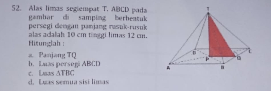 Alas limas segiempat T. ABCD pada
gambar di samping berbentuk
persegi dengan panjang rusuk-rusuk
alas adalah 10 cm tinggi limas 12 cm.
Hitunglah :
a. Panjang TQ
b. Luas persegi ABCD
c. Luas △ TBC
d. Luas semua sisi limas