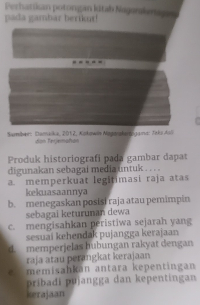 Perhatikan potongan kitab Nagarskeragan 
pada gambar berikut!
Sumber: Dameike, 2012, Kokawin Nagarakertägama: Teks Asli
dan Terjemahan
Produk historiografi pada gambar dapat
digunakan sebagai media untuk . . . .
a. memperkuat legitimasi raja atas
kekuasaannya
b. menegaskan posisi raja atau pemimpin
sebagai keturunan dewa
c. mengisahkan peristiwa sejarah yang
sesuai kehendak pujangga kerajaan
d. memperjelas hubungan rakyat dengan
raja atau perangkat kerajaan
e memisahkan antara kepentingan
pribadi pujangga dan kepentingan
kerajaan