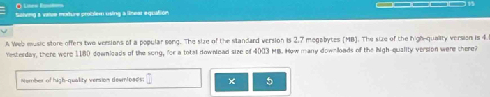 Lnee Eqm ____ 15 
Salving a value moxture problem using a linear equation 
A Web music store offers two versions of a popular song. The size of the standard version is 2.7 megabytes (MB). The size of the high-quality version is 4. 
Yesterday, there were 1180 downloads of the song, for a total download size of 4003 MB. How many downloads of the high-quality version were there? 
Number of high-quality version downloads; □ × 5