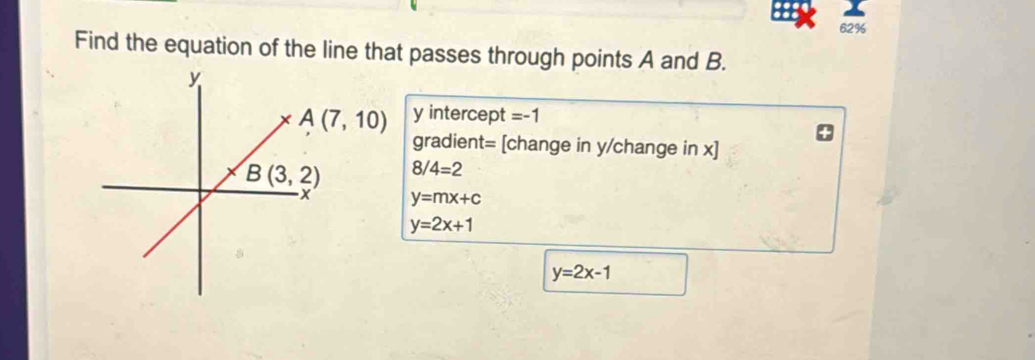 62%
Find the equation of the line that passes through points A and B.
y intercept =-1
gradient= [change in y/change in x]
8/4=2
y=mx+c
y=2x+1
y=2x-1