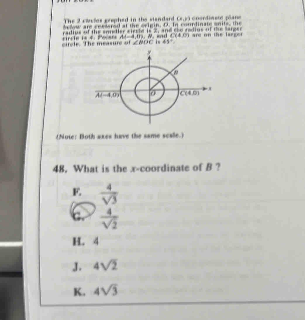 The 2 circles graphed in the standard (x,y) coordinate plane
helow are centered at the origin, O. In coordinate units, the
radius of the smaller eircle is 2, and the radius of the larger
circle is 4. Points A(-4,0),B, and C(4,0) are on the larger
circle. The measure of ∠ BOC in 45°,
(Note: Both axes have the same scale.)
48. What is the x-coordinate of B ?
E.  4/sqrt(3) 
c.  4/sqrt(2) 
H. 4
J. 4sqrt(2)
K. 4sqrt(3)