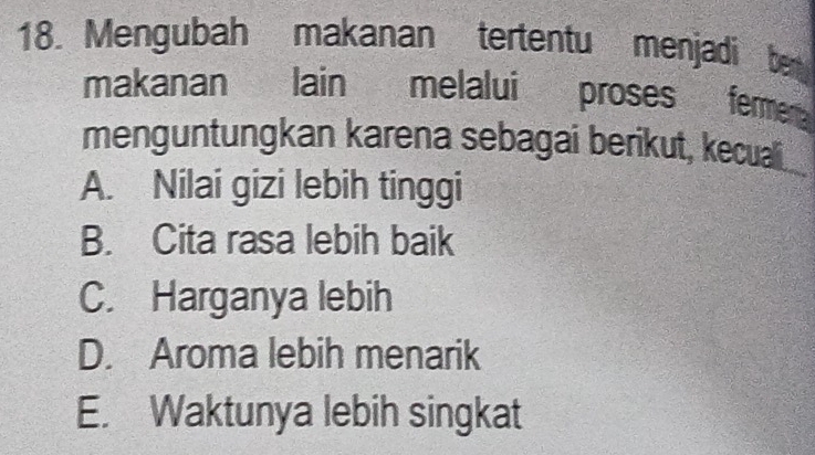 Mengubah makanan tertentu menjadi ben
makanan lain melalui proses fermen 
menguntungkan karena sebagai berikut, kecuali
A. Nilai gizi lebih tinggi
B. Cita rasa lebih baik
C. Harganya lebih
D. Aroma lebih menarik
E. Waktunya lebih singkat