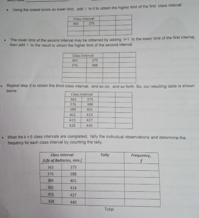 Using the lowest score as lower limit, add I to it to obtain the higher limit of the first class interval. 
The lower limit of the second interval may be obtained by adding l+1 to the lower limit of the first interval, 
then add I to the result to obtain the higher limit of the second interval. 
Repeat step 5 to obtain the third class interval, and so on, and so forth. So, our resulting table is shown 
below. 
When the k=6 class intervals are completed, tally the individual observations and determine the 
frequency for each class interval by counting the tally