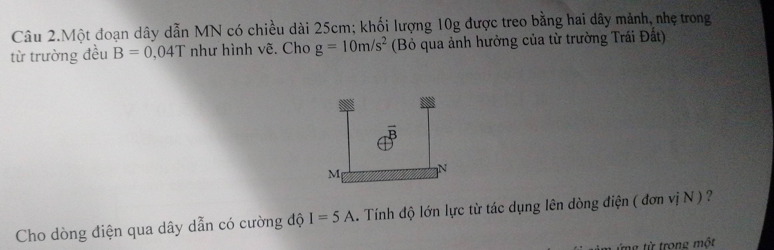 Câu 2.Một đoạn dây dẫn MN có chiều dài 25cm; khối lượng 10g được treo bằng hai dây mảnh, nhẹ trong 
từ trường đều B=0,04T như hình vẽ. Cho g=10m/s^2 (Bỏ qua ảnh hưởng của từ trường Trái Đất) 
Cho dòng điện qua dây dẫn có cường độ I=5A Tính độ lớn lực từ tác dụng lên dòng điện ( đơn vị N ) ? 
ứng từ trong một