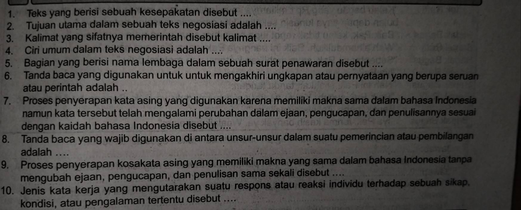 Teks yang berisi sebuah kesepakatan disebut .... 
2. Tujuan utama dalam sebuah teks negosiasi adalah .... 
3. Kalimat yang sifatnya memerintah disebut kalimat .... 
4. Ciri umum dalam teks negosiasi adalah .... 
5. Bagian yang berisi nama lembaga dalam sebuah surat penawaran disebut .... 
6. Tanda baca yang digunakan untuk untuk mengakhiri ungkapan atau pernyataan yang berupa seruan 
atau perintah adalah .. 
7. Proses penyerapan kata asing yang digunakan karena memiliki makna sama dalam bahasa Indonesia 
namun kata tersebut telah mengalami perubahan dalam ejaan, pengucapan, dan penulisannya sesuai 
dengan kaidah bahasa Indonesia disebut .... 
8. Tanda baca yang wajib digunakan di antara unsur-unsur dalam suatu pemerincian atau pembilangan 
adalah .... 
9. Proses penyerapan kosakata asing yang memiliki makna yang sama dalam bahasa Indonesia tanpa 
mengubah ejaan, pengucapan, dan penulisan sama sekali disebut .... 
10. Jenis kata kerja yang mengutarakan suatu respons atau reaksi individu terhadap sebuah sikap. 
kondisi, atau pengalaman tertentu disebut ....