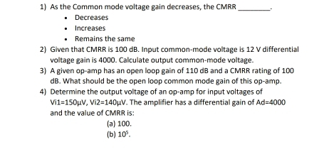 As the Common mode voltage gain decreases, the CMRR _
Decreases
Increases
Remains the same
2) Given that CMRR is 100 dB. Input common-mode voltage is 12 V differential
voltage gain is 4000. Calculate output common-mode voltage.
3) A given op-amp has an open loop gain of 110 dB and a CMRR rating of 100
dB. What should be the open loop common mode gain of this op-amp.
4) Determine the output voltage of an op-amp for input voltages of
Vi1=150mu V, Vi2=140mu V. The amplifier has a differential gain of Ad=4000
and the value of CMRR is:
(a) 100.
(b) 10^5.