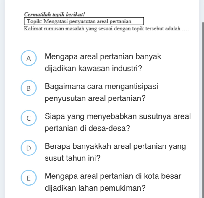 Cermatilah topik berikut! 
Topik: Mengatasi penyusutan areal pertanian 
Kalimat rumusan masalah yang sesuai dengan topik tersebut adalah …. 
A Mengapa areal pertanian banyak 
dijadikan kawasan industri? 
B Bagaimana cara mengantisipasi 
penyusutan areal pertanian? 
I Siapa yang menyebabkan susutnya areal 
pertanian di desa-desa? 
D Berapa banyakkah areal pertanian yang 
susut tahun ini? 
E  Mengapa areal pertanian di kota besar 
dijadikan lahan pemukiman?