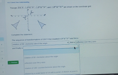 12.7 Chack Your Underiasring
Triangle BKN, △ B'K'N',△ B''K''N'' , and △ B'prime K'prime N'prime  are shown on the coorcinate grid.
Complete the statement.
The sequence of transformations of BKN that resulted in B'prime A'prime N'prime N^(10) then a was first a refection over the y -axus
rocation of 90 : clockwise about the orgin
and finally a
rotasion of 90 : clockwise about the origin
+ Presious reflection over the y -axs
rotation of 180 counterclock vise about the ungin
ditation by a scale factor of 14 with a cemer of dilzsion at point S