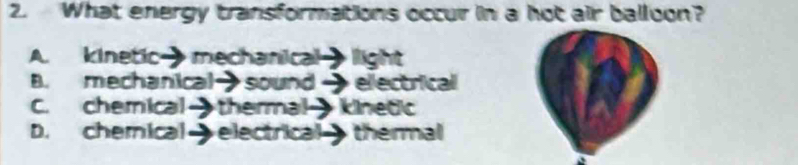 What energy transformations occur in a hot air balloon?
A. kinetic→mechanical light
B. mechanical→sound → electrical
C. chemical→ thermal kinetic
D. chemical electrical thermal