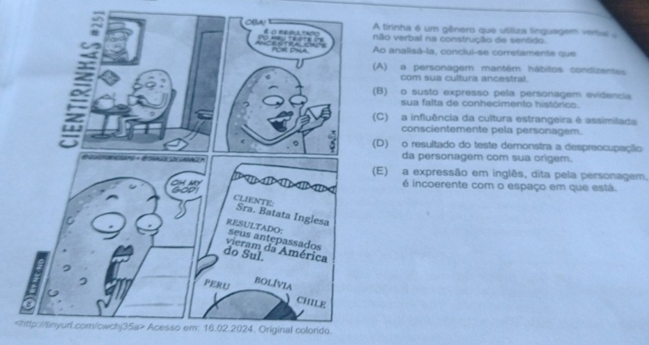 tirinha é um gênero que utiliza linguagem verba 
ão verbal na construção de sentido.
o analisá-la, conclui-se corretamente que
A) a personagem mantém hábitos condizentes
com sua cultura ancestral.
B) o susto expresso pela personagem evidencia
sua falta de conhecimento histórico.
C) a influência da cultura estrangeira é assimilada
conscientemente pela personagem.
D) o resultado do teste demonstra a despreocupação
da personagem com sua origem.
E) a expressão em inglês, dita pela personagem,
é incoerente com o espaço em que está.