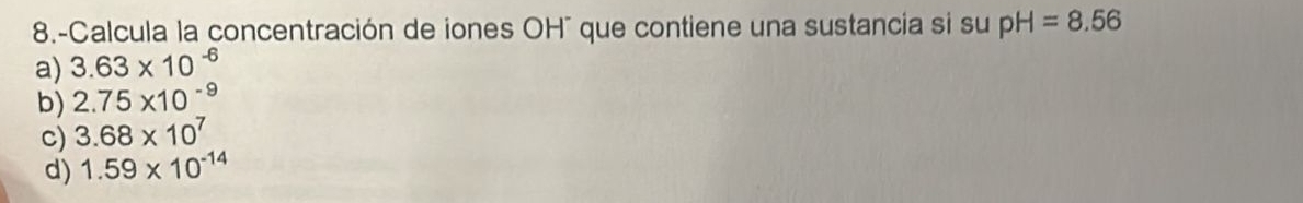 8.-Calcula la concentración de iones OH" que contiene una sustancia si su pH=8.56
a) 3.63* 10^(-6)
b) 2.75* 10^(-9)
c) 3.68* 10^7
d) 1.59* 10^(-14)