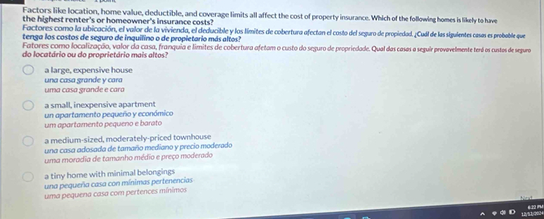 Factors like location, home value, deductible, and coverage limits all affect the cost of property insurance. Which of the following homes is likely to have
the highest renter's or homeowner's insurance costs?
Factores como la ubicación, el valor de la vivienda, el deducible y los límites de cobertura afectan el costo del seguro de propiedad. ¿Cuál de las siguientes casas es probable que
tenga los costos de seguro de inquilino o de propietario más altos?
Fatores como localização, valor da casa, franquia e limites de cobertura afetam o custo do seguro de propriedade. Qual das casas a seguir provavelmente terá os custos de seguro
do locatário ou do proprietário mais altos?
a large, expensive house
una casa grande y cara
uma casa grande e cara
a small, inexpensive apartment
un apartamento pequeño y económico
um apartamento pequeno e barato
a medium-sized, moderately-priced townhouse
una casa adosada de tamaño mediano y precio moderado
uma moradia de tamanho médio e preço moderado
a tiny home with minimal belongings
una pequeña casa con mínimas pertenencias
uma pequena casa com pertences mínimos
13, 1P,6SR 6:22 PM