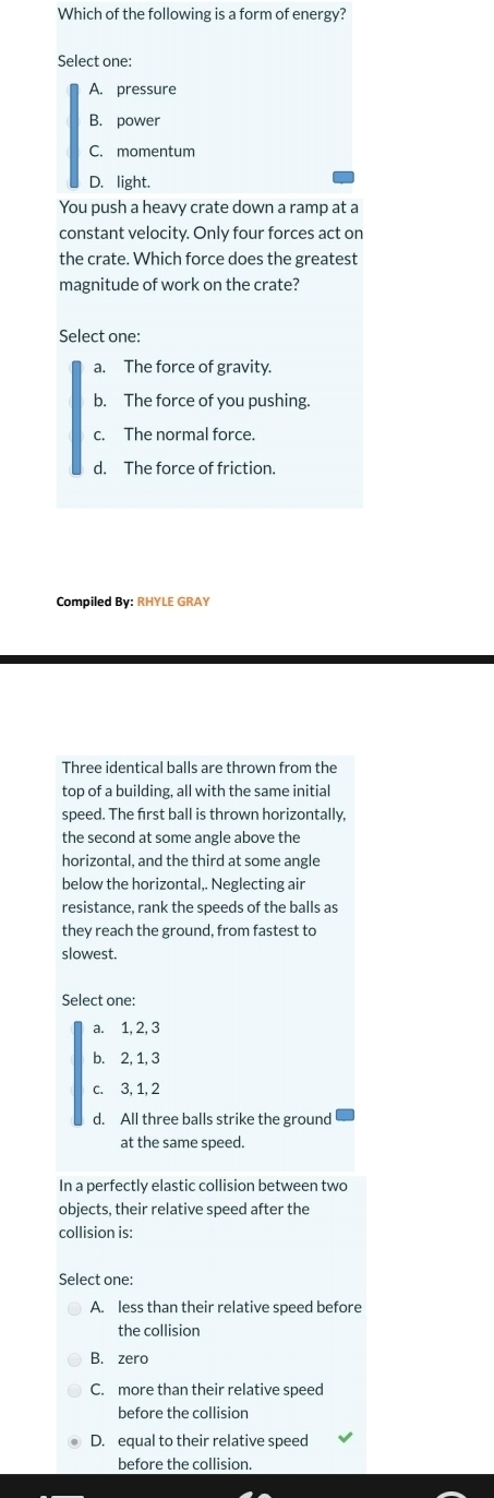 Which of the following is a form of energy?
Select one:
A. pressure
B. power
C. momentum
D. light.
You push a heavy crate down a ramp at a
constant velocity. Only four forces act on
the crate. Which force does the greatest
magnitude of work on the crate?
Select one:
a. The force of gravity.
b. The force of you pushing.
c. The normal force.
d. The force of friction.
Compiled By: RHYLE GRAY
Three identical balls are thrown from the
top of a building, all with the same initial
speed. The first ball is thrown horizontally,
the second at some angle above the
horizontal, and the third at some angle
below the horizontal,. Neglecting air
resistance, rank the speeds of the balls as
they reach the ground, from fastest to
slowest.
Select one:
a. 1, 2, 3
b. 2, 1, 3
c. 3, 1, 2
d. All three balls strike the ground
at the same speed
In a perfectly elastic collision between two
objects, their relative speed after the
collision is:
Select one:
A. less than their relative speed before
the collision
B. zero
C. more than their relative speed
before the collision
D. equal to their relative speed
before the collision.