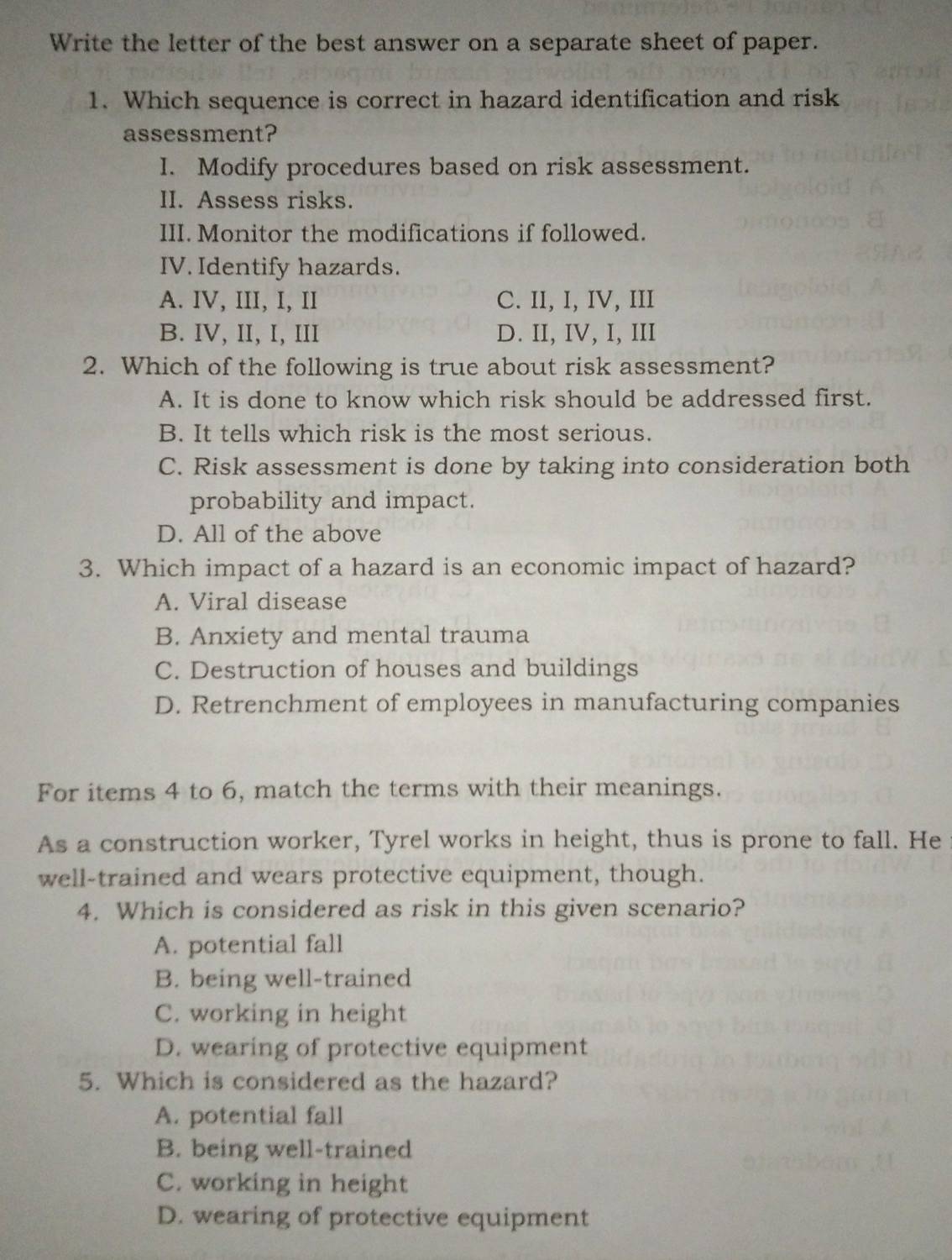 Write the letter of the best answer on a separate sheet of paper.
1. Which sequence is correct in hazard identification and risk
assessment?
I. Modify procedures based on risk assessment.
II. Assess risks.
III. Monitor the modifications if followed.
IV. Identify hazards.
A. IV, III, I, II C. II, I, IV, III
B. IV, II, I, III D. II, IV, I, III
2. Which of the following is true about risk assessment?
A. It is done to know which risk should be addressed first.
B. It tells which risk is the most serious.
C. Risk assessment is done by taking into consideration both
probability and impact.
D. All of the above
3. Which impact of a hazard is an economic impact of hazard?
A. Viral disease
B. Anxiety and mental trauma
C. Destruction of houses and buildings
D. Retrenchment of employees in manufacturing companies
For items 4 to 6, match the terms with their meanings.
As a construction worker, Tyrel works in height, thus is prone to fall. He
well-trained and wears protective equipment, though.
4. Which is considered as risk in this given scenario?
A. potential fall
B. being well-trained
C. working in height
D. wearing of protective equipment
5. Which is considered as the hazard?
A. potential fall
B. being well-trained
C. working in height
D. wearing of protective equipment