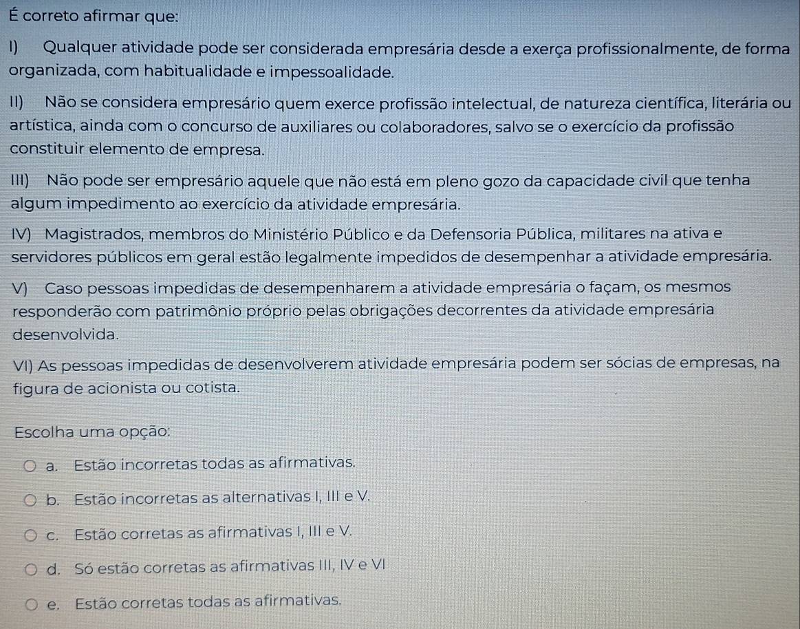 É correto afirmar que:
I) Qualquer atividade pode ser considerada empresária desde a exerça profissionalmente, de forma
organizada, com habitualidade e impessoalidade.
II) Não se considera empresário quem exerce profissão intelectual, de natureza científica, literária ou
artística, ainda com o concurso de auxiliares ou colaboradores, salvo se o exercício da profissão
constituir elemento de empresa.
III) Não pode ser empresário aquele que não está em pleno gozo da capacidade civil que tenha
algum impedimento ao exercício da atividade empresária.
IV) Magistrados, membros do Ministério Público e da Defensoria Pública, militares na ativa e
servidores públicos em geral estão legalmente impedidos de desempenhar a atividade empresária.
V) Caso pessoas impedidas de desempenharem a atividade empresária o façam, os mesmos
responderão com patrimônio próprio pelas obrigações decorrentes da atividade empresária
desenvolvida.
VI) As pessoas impedidas de desenvolverem atividade empresária podem ser sócias de empresas, na
figura de acionista ou cotista.
Escolha uma opção:
a. Estão incorretas todas as afirmativas.
b. Estão incorretas as alternativas I, III e V.
c. Estão corretas as afirmativas I, III e V.
d. Só estão corretas as afirmativas III, IV e VI
e. Estão corretas todas as afirmativas.