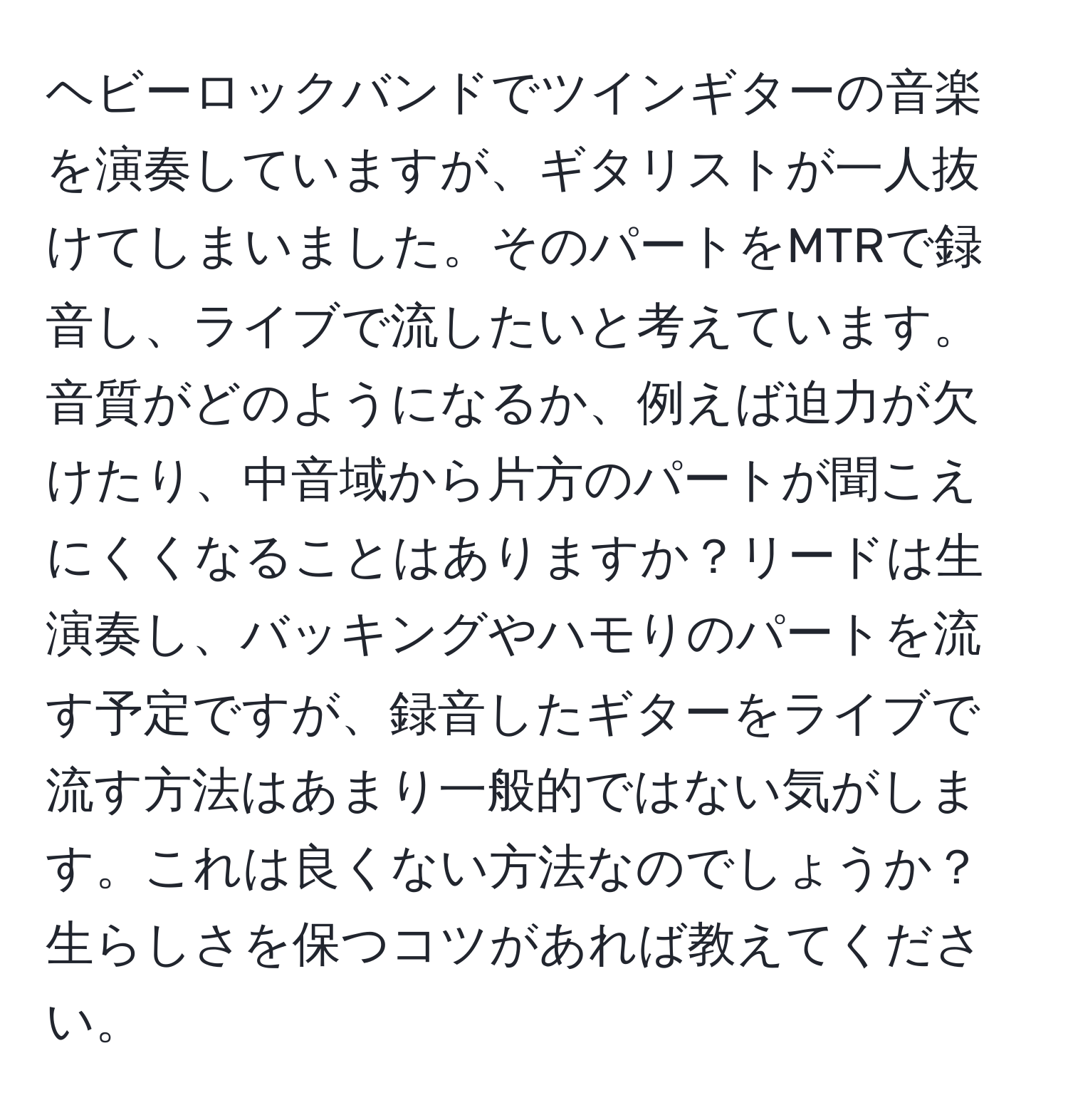 ヘビーロックバンドでツインギターの音楽を演奏していますが、ギタリストが一人抜けてしまいました。そのパートをMTRで録音し、ライブで流したいと考えています。音質がどのようになるか、例えば迫力が欠けたり、中音域から片方のパートが聞こえにくくなることはありますか？リードは生演奏し、バッキングやハモりのパートを流す予定ですが、録音したギターをライブで流す方法はあまり一般的ではない気がします。これは良くない方法なのでしょうか？生らしさを保つコツがあれば教えてください。