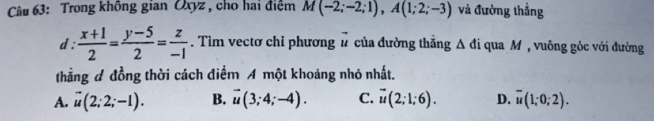 Trong không gian Oxyz , cho hai điệm M(-2;-2;1), A(1;2;-3) và đường thẳng
d :  (x+1)/2 = (y-5)/2 = z/-1 . Tìm vectơ chỉ phương u * của đường thắng △ di qua M , vuông góc với đường
thẳng đ đồng thời cách điểm A một khoảng nhỏ nhất.
A. vector u(2;2;-1). B. vector u(3;4;-4). C. vector u(2;1;6). D. overline u(1;0;2).