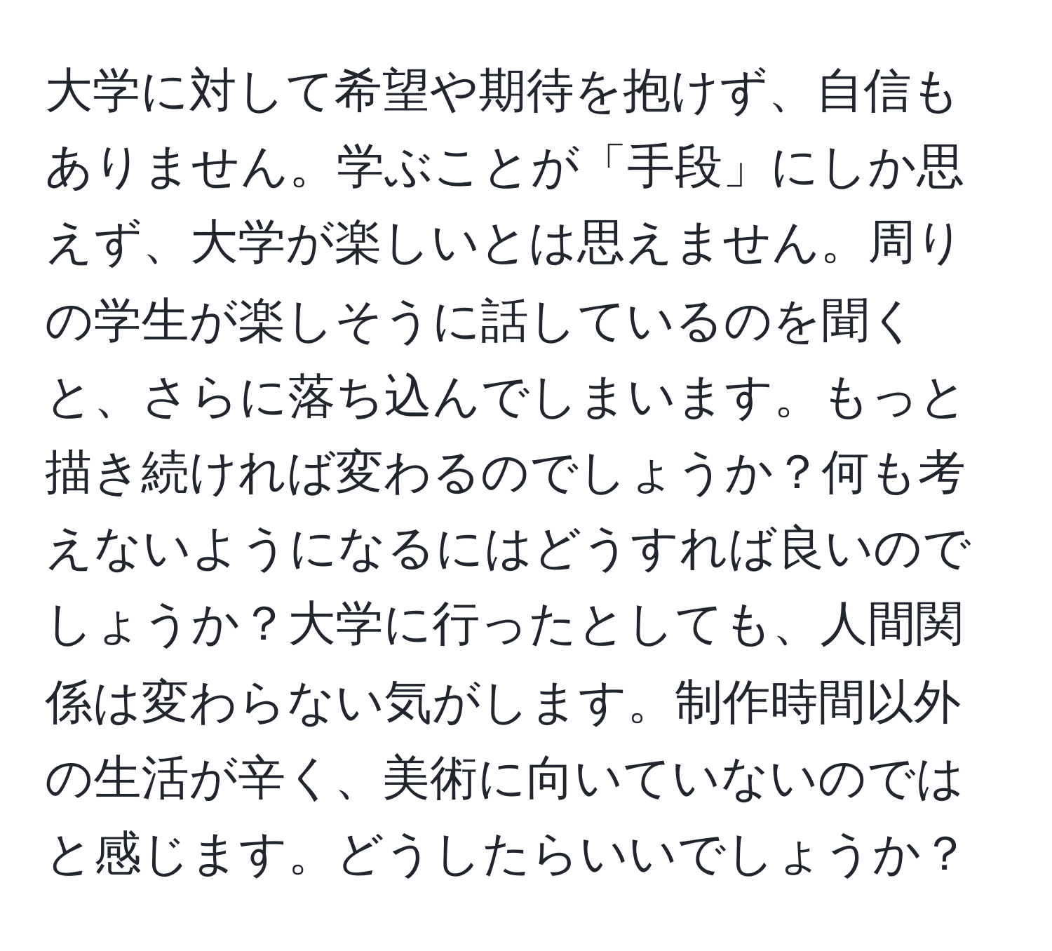 大学に対して希望や期待を抱けず、自信もありません。学ぶことが「手段」にしか思えず、大学が楽しいとは思えません。周りの学生が楽しそうに話しているのを聞くと、さらに落ち込んでしまいます。もっと描き続ければ変わるのでしょうか？何も考えないようになるにはどうすれば良いのでしょうか？大学に行ったとしても、人間関係は変わらない気がします。制作時間以外の生活が辛く、美術に向いていないのではと感じます。どうしたらいいでしょうか？