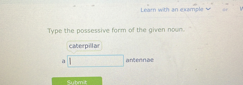 Learn with an example or
Type the possessive form of the given noun.
caterpillar
a
antennae
Submit