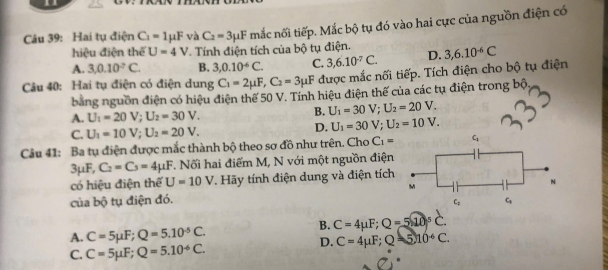 Hai tụ điện C_1=1mu F và C_2=3mu F mắc nối tiếp. Mắc bộ tụ đó vào hai cực của nguồn điện có
hiệu điện thể U=4V Tính điện tích của bộ tụ điện.
A. 3, 0.10^(-7)C. B. 3,0.10^(-6)C. C. 3, 6.10^(-7)C. D. 3, 6.10^(-6)C
Câu 40: Hai tụ điện có điện dung C_1=2mu F, C_2=3mu F được mắc nối tiếp. Tích điện cho bộ tụ điện
bằng nguồn điện có hiệu điện thế 50 V. Tính hiệu điện thế của các tụ điện trong bộ,
A. U_1=20V; U_2=30V.
B. U_1=30V; U_2=20V.
C. U_1=10V; U_2=20V.
D. U_1=30V; U_2=10V. 
Câu 41: Ba tụ điện được mắc thành bộ theo sơ đồ như trên. Cho C_1= C_1
3mu F, C_2=C_3=4mu F. Nối hai điểm M, N với một nguồn điện
có hiệu điện thế U=10V. Hãy tính điện dung và điện tích
M
N
của bộ tụ điện đó. C
C_2
B. C=4mu F; Q=510^5C.
A. C=5mu F; Q=5.10^(-5)C.
D. C=4mu F; Q=510^(-6)C.
C. C=5mu F; Q=5.10^(-6)C.