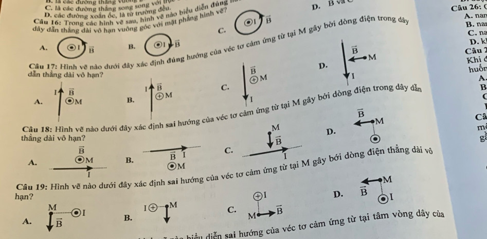 là các đường tháng vươn
C. là các đường thắng song song với tự
D. các đường xoán óc, là từ trường đều
Câu 26: (
Cầu 16: Trong các hình vẽ sau, hình vẽ nào biểu diễn đúng ''
dây dẫn thắng dài vô hạn vuông góc với mặt phẳng hình về7 D. B va C
overline B
C.
C. na
A.  I vector B B. 1 vector B D. k
Câu 17: Hình vẽ nào dưới đây xác định đú - hướng của véc tơ cảm ứng từ tại M gây bời dòng điện trong dây
A. nan
B. nar
vector B
Câu 2
M
vector B Khi ở
D.
dẫn thẳng dài vô hạn? odot M
I
A
vector B
I vector B
C. huốn
B
A. odot M B. +
1
(
   
Câu 18: Hình vẽ nào dưới đây xác định sai hướng của véc tơ cảm ứng từ tại M gây bởi dòng điện trong dây dặn
overline B
M
m
thẳng dài vô hạn?
D. Câ
g
vector B
A. M B. vector B I C
Câu 19: Hình vẽ nào dưới đây xác định sai hướng của véc tơ cảm ứng ây bới dòng điện thẳng dài vô M
hạn?
D.  4/B  -· M
M
Ioplus · M C.
A. overline B odot I B. vector B
M
hiều diễn sai hướng của véc tơ cảm ứng từ tại tâm vòng dây của