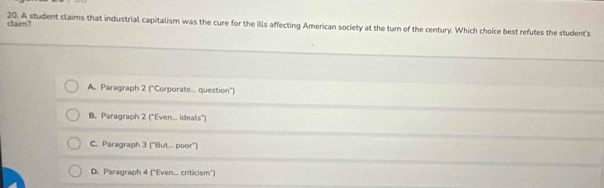 claim?
20. A student claims that industrial capitalism was the cure for the ills affecting American society at the turn of the century. Which choice best refutes the student's
A. Paragraph 2 ("Corporate... question")
B. Paragraph 2 ("Even... ideals")
C. Paragraph 3 ("But... poor")
D. Paragraph 4 ("Even... criticism")