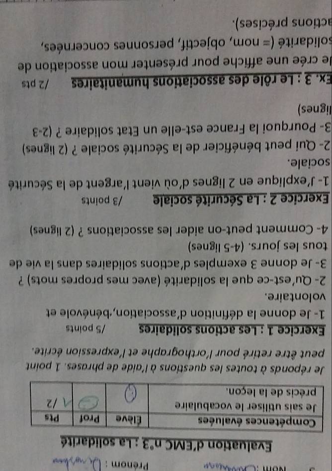 Prénom : 
Evaluation d’EMC n° *3 : La solidarité 
Je réponds à toutes les questions à l'aide de phrases. 1 point 
peut être retiré pour l'orthographe et l'expression écrite. 
Exercice 1 : Les actions solidaires /5 points 
1- Je donne la définition d'association, bénévole et 
volontaire. 
2- Qu'est-ce que la solidarité (avec mes propres mots) ? 
3- Je donne 3 exemples d'actions solidaires dans la vie de 
tous les jours. (4-5 lignes) 
4- Comment peut-on aider les associations ? (2 lignes) 
Exercice 2 : La Sécurité sociale /3 points 
1- J'explique en 2 lignes d'où vient l'argent de la Sécurité 
sociale. 
2- Qui peut bénéficier de la Sécurité sociale ? (2 lignes) 
3- Pourquoi la France est-elle un Etat solidaire ? (2-3 
lignes) 
Ex. 3 : Le rôle des associations humanitaires ,. /2 pts 
e crée une affiche pour présenter mon association de 
solidarité (= nom, objectif, personnes concernées, 
actions précises).