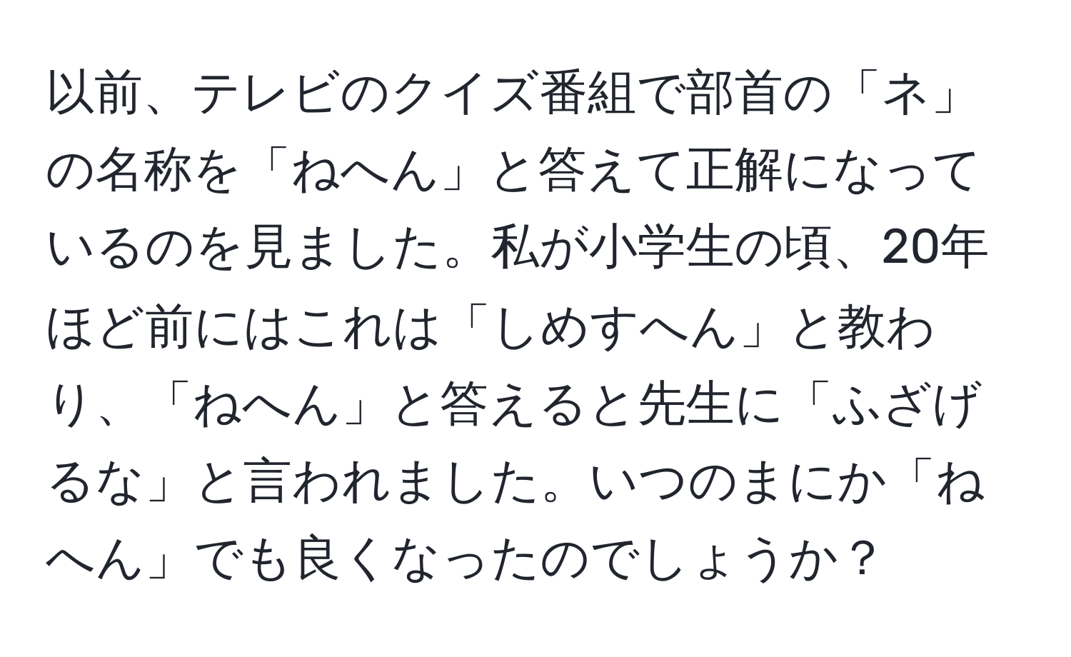 以前、テレビのクイズ番組で部首の「ネ」の名称を「ねへん」と答えて正解になっているのを見ました。私が小学生の頃、20年ほど前にはこれは「しめすへん」と教わり、「ねへん」と答えると先生に「ふざげるな」と言われました。いつのまにか「ねへん」でも良くなったのでしょうか？