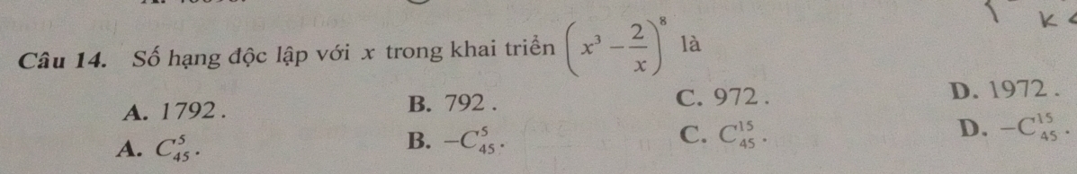 Số hạng độc lập với x trong khai triển (x^3- 2/x )^8 là
C. 972.
A. 1792. B. 792. D. 1972.
D. -C_(45)^(15)·
A. C_(45)^5.
B. -C_(45)^5.
C. C_(45)^(15).